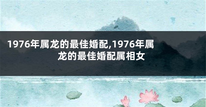 1976年属龙的最佳婚配,1976年属龙的最佳婚配属相女