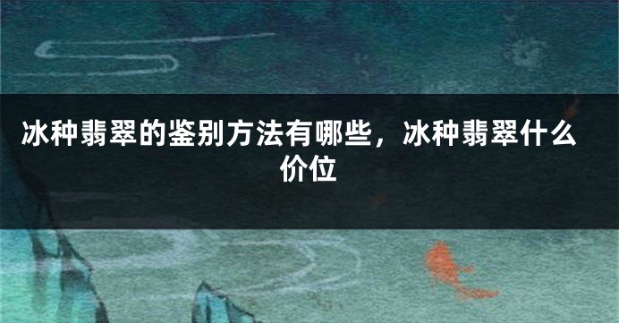 冰种翡翠的鉴别方法有哪些，冰种翡翠什么价位