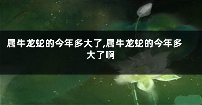属牛龙蛇的今年多大了,属牛龙蛇的今年多大了啊