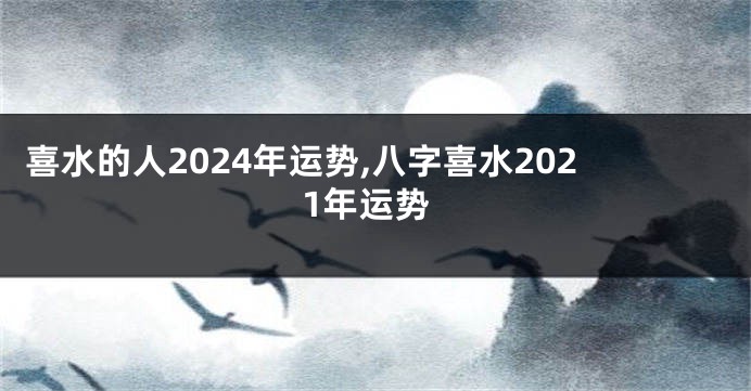 喜水的人2024年运势,八字喜水2021年运势