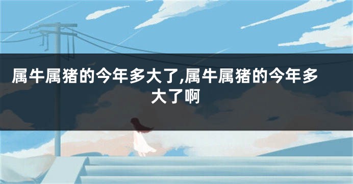 属牛属猪的今年多大了,属牛属猪的今年多大了啊