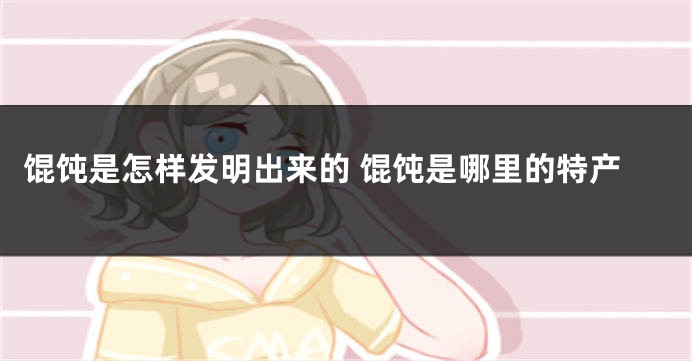 馄饨是怎样发明出来的 馄饨是哪里的特产
