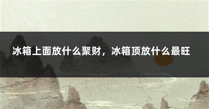冰箱上面放什么聚财，冰箱顶放什么最旺