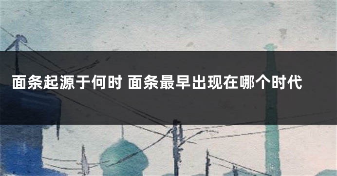 面条起源于何时 面条最早出现在哪个时代