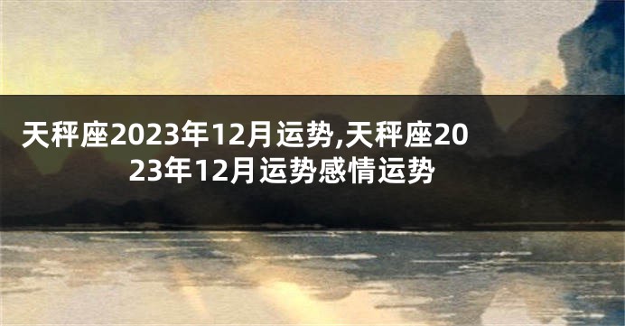 天秤座2023年12月运势,天秤座2023年12月运势感情运势
