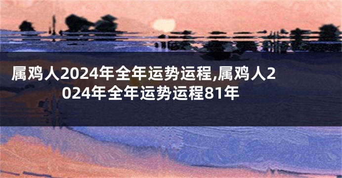 属鸡人2024年全年运势运程,属鸡人2024年全年运势运程81年