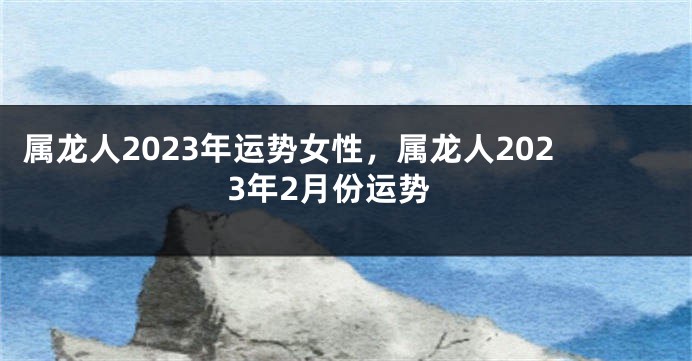 属龙人2023年运势女性，属龙人2023年2月份运势
