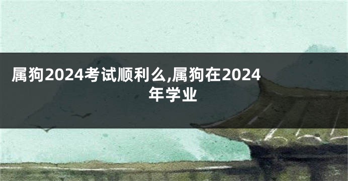 属狗2024考试顺利么,属狗在2024年学业