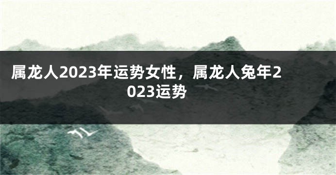 属龙人2023年运势女性，属龙人兔年2023运势
