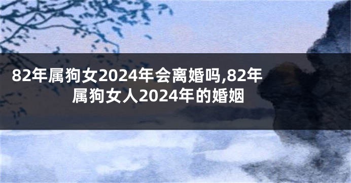 82年属狗女2024年会离婚吗,82年属狗女人2024年的婚姻