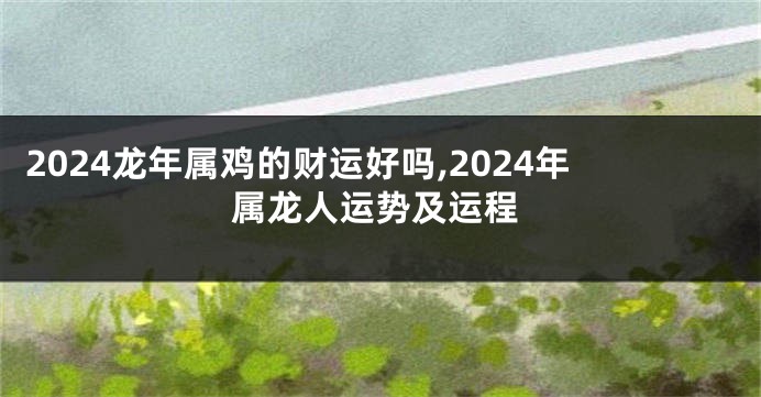 2024龙年属鸡的财运好吗,2024年属龙人运势及运程