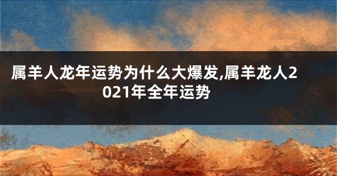 属羊人龙年运势为什么大爆发,属羊龙人2021年全年运势