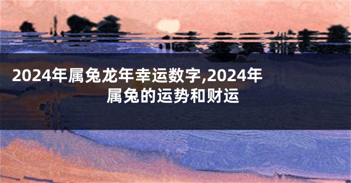 2024年属兔龙年幸运数字,2024年属兔的运势和财运