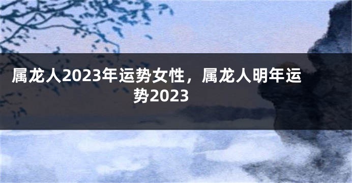 属龙人2023年运势女性，属龙人明年运势2023
