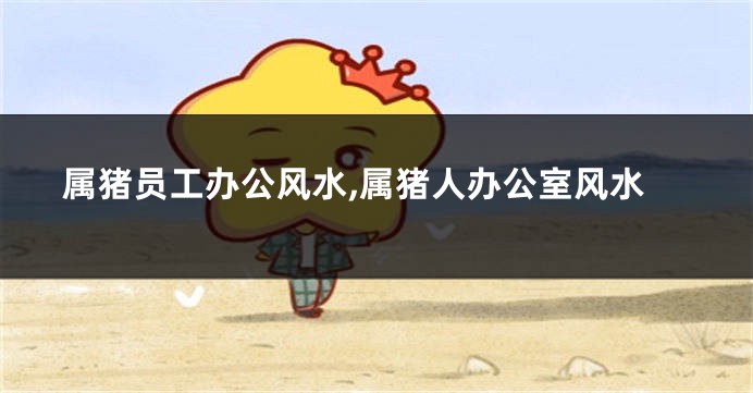 属猪员工办公风水,属猪人办公室风水