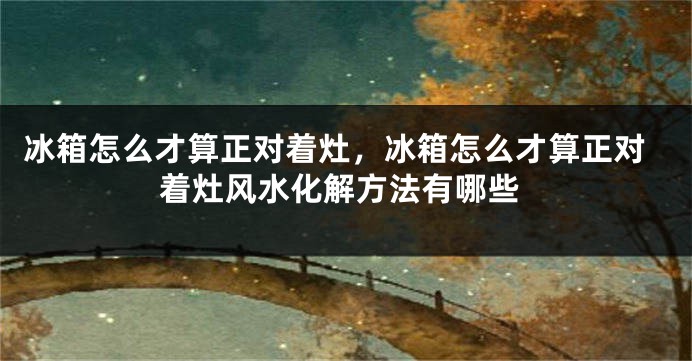 冰箱怎么才算正对着灶，冰箱怎么才算正对着灶风水化解方法有哪些