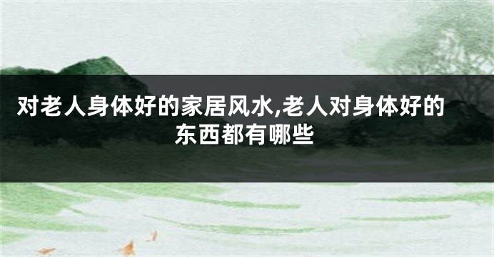 对老人身体好的家居风水,老人对身体好的东西都有哪些