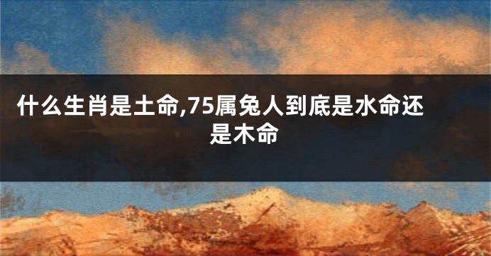 什么生肖是土命,75属兔人到底是水命还是木命