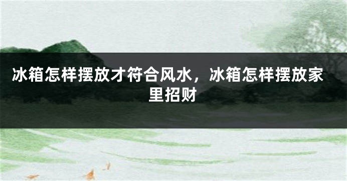 冰箱怎样摆放才符合风水，冰箱怎样摆放家里招财