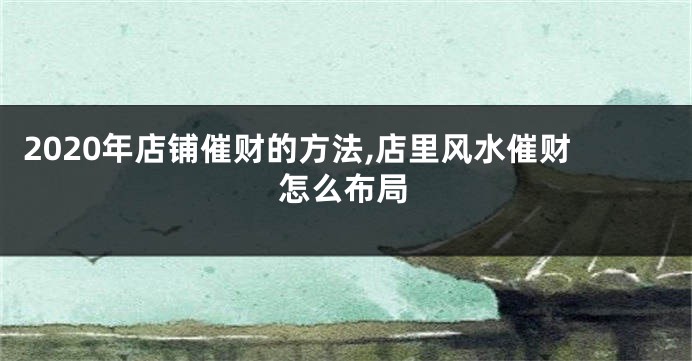 2020年店铺催财的方法,店里风水催财怎么布局