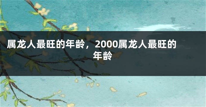 属龙人最旺的年龄，2000属龙人最旺的年龄