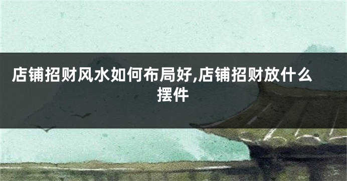 店铺招财风水如何布局好,店铺招财放什么摆件