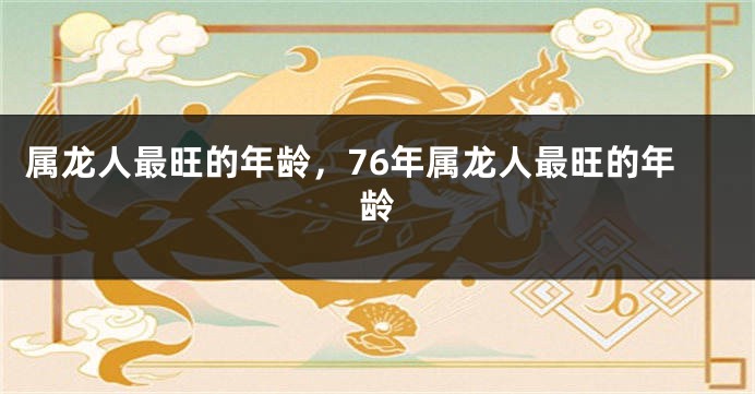 属龙人最旺的年龄,76年属龙人最旺的年龄