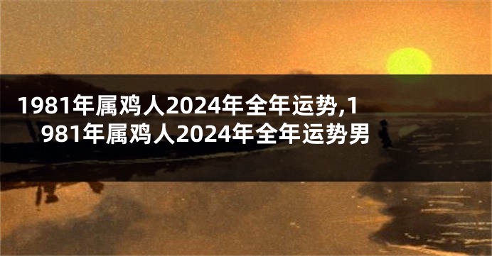 1981年属鸡人2024年全年运势,1981年属鸡人2024年全年运势男