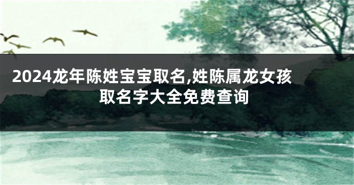 2024龙年陈姓宝宝取名,姓陈属龙女孩取名字大全免费查询