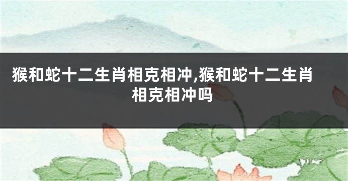 猴和蛇十二生肖相克相冲,猴和蛇十二生肖相克相冲吗