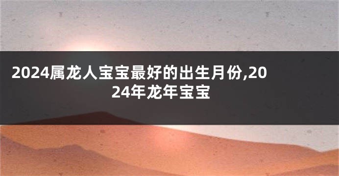 2024属龙人宝宝最好的出生月份,2024年龙年宝宝