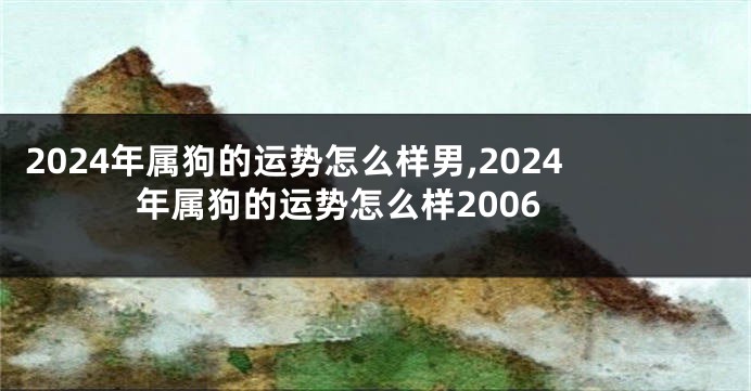 2024年属狗的运势怎么样男,2024年属狗的运势怎么样2006