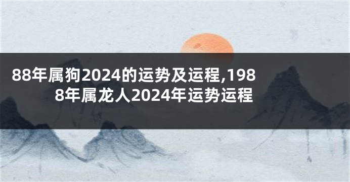 88年属狗2024的运势及运程,1988年属龙人2024年运势运程