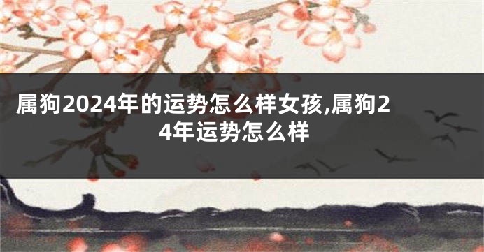 属狗2024年的运势怎么样女孩,属狗24年运势怎么样