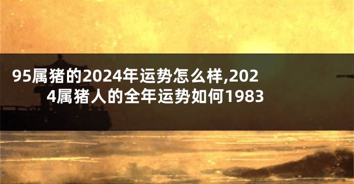 95属猪的2024年运势怎么样,2024属猪人的全年运势如何1983