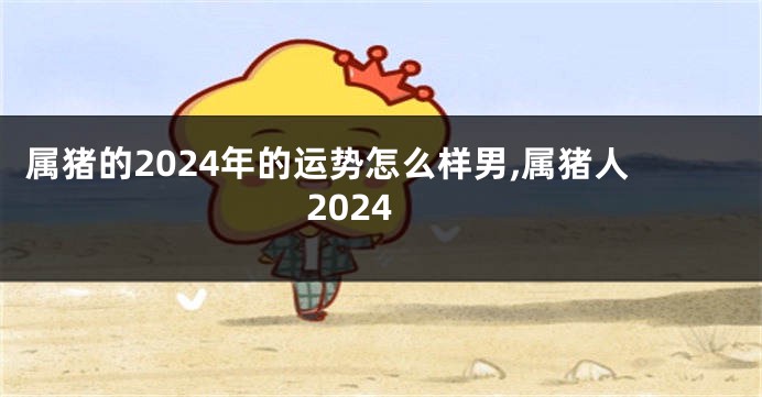 属猪的2024年的运势怎么样男,属猪人2024