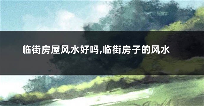 临街房屋风水好吗,临街房子的风水