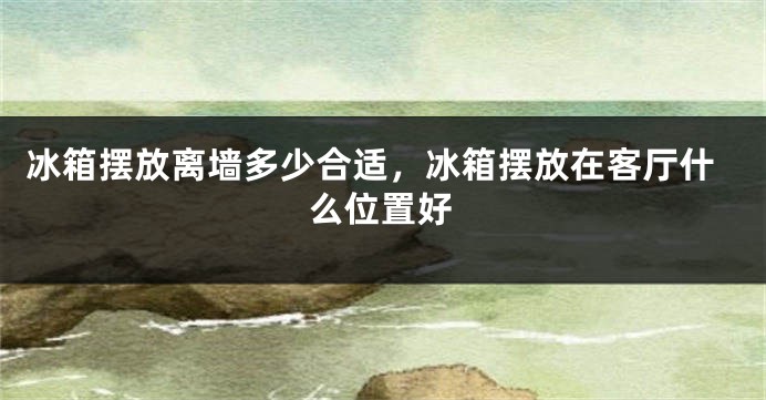 冰箱摆放离墙多少合适，冰箱摆放在客厅什么位置好