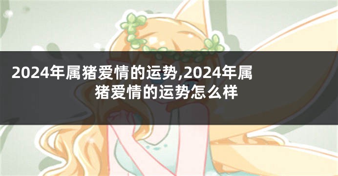 2024年属猪爱情的运势,2024年属猪爱情的运势怎么样