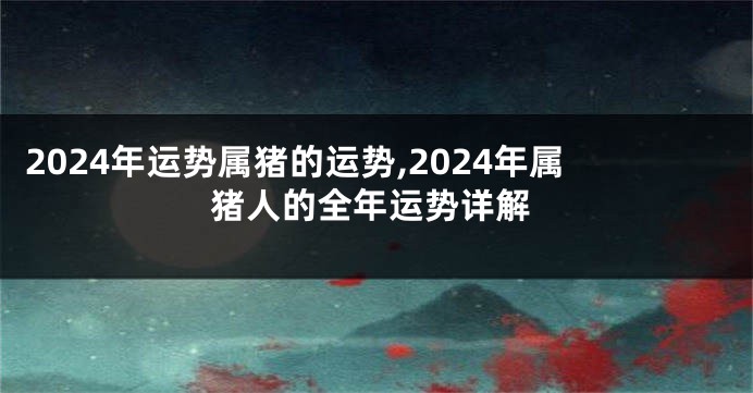 2024年运势属猪的运势,2024年属猪人的全年运势详解