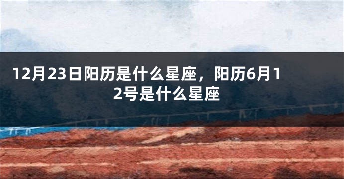 12月23日阳历是什么星座，阳历6月12号是什么星座