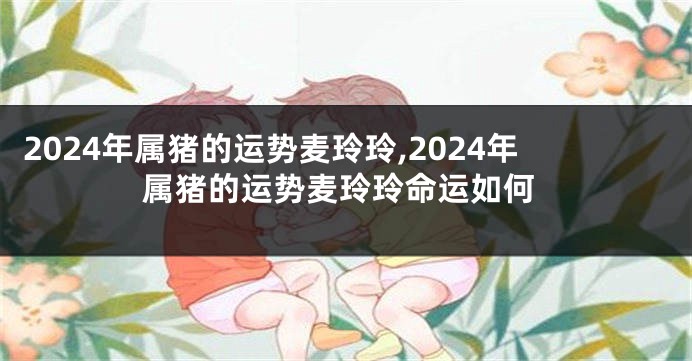 2024年属猪的运势麦玲玲,2024年属猪的运势麦玲玲命运如何