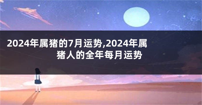 2024年属猪的7月运势,2024年属猪人的全年每月运势