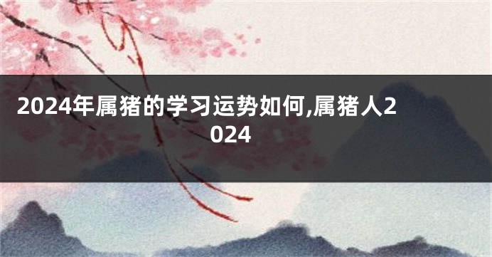 2024年属猪的学习运势如何,属猪人2024
