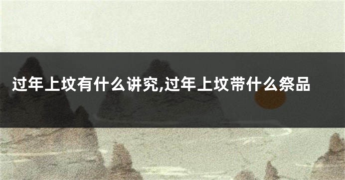 过年上坟有什么讲究,过年上坟带什么祭品