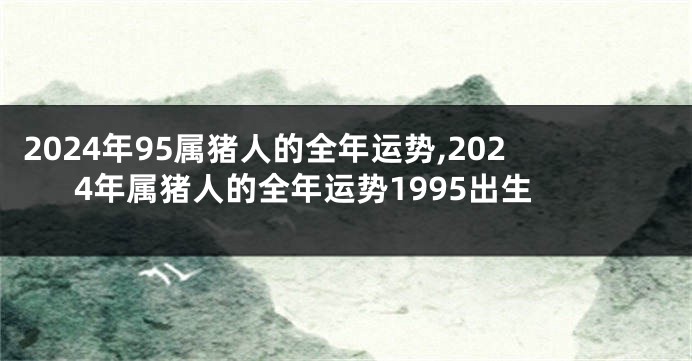 2024年95属猪人的全年运势,2024年属猪人的全年运势1995出生