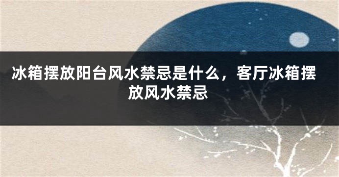 冰箱摆放阳台风水禁忌是什么，客厅冰箱摆放风水禁忌