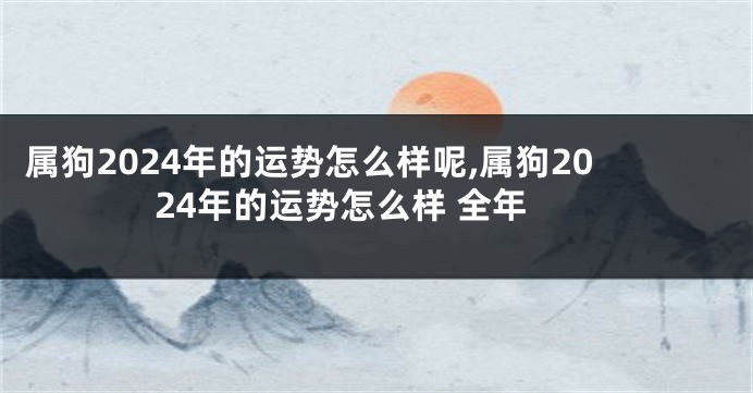 属狗2024年的运势怎么样呢,属狗2024年的运势怎么样 全年