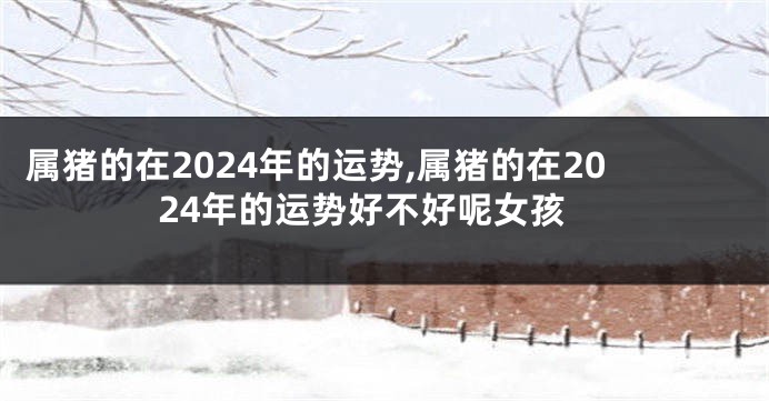 属猪的在2024年的运势,属猪的在2024年的运势好不好呢女孩