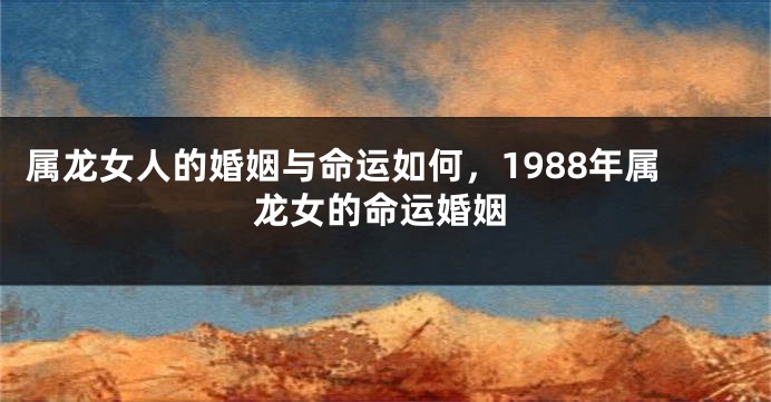 属龙女人的婚姻与命运如何，1988年属龙女的命运婚姻
